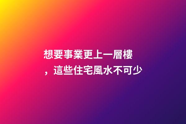 想要事業更上一層樓，這些住宅風水不可少